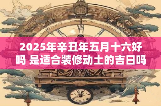 2025年辛丑年五月十六好吗 是适合装修动土的吉日吗