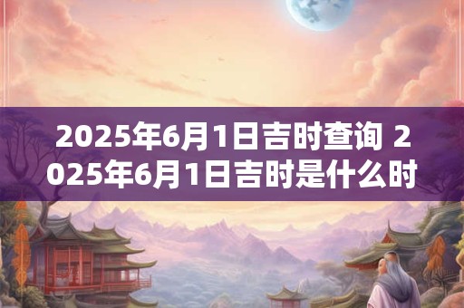 2025年6月1日吉时查询 2025年6月1日吉时是什么时间