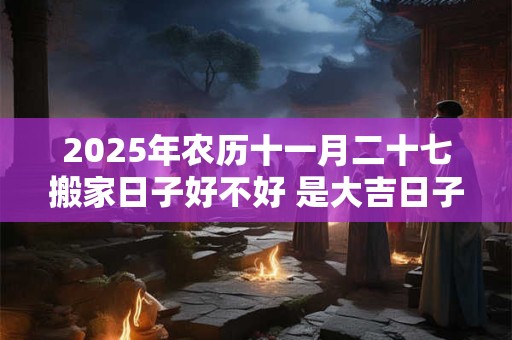 2025年农历十一月二十七搬家日子好不好 是大吉日子吗