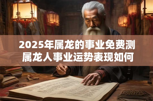 2025年属龙的事业免费测 属龙人事业运势表现如何 2025年属龙的事业免费测 属龙人事业运势表现如何