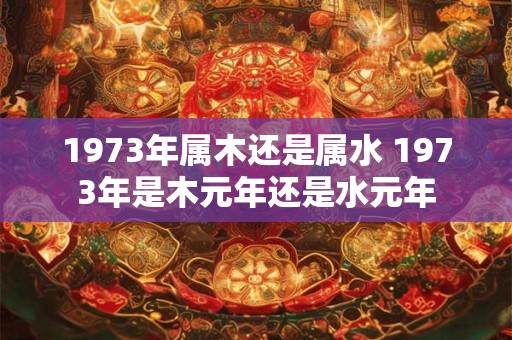 1973年属木还是属水 1973年是木元年还是水元年
