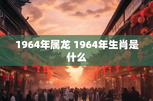 1964年属龙 1964年生肖是什么