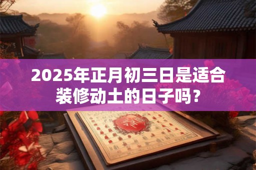 2025年正月初三日是适合装修动土的日子吗？