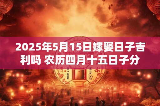 2025年5月15日嫁娶日子吉利吗 农历四月十五日子分析 2025年5月15日嫁娶日子吉利吗 农历四月十五日子分析