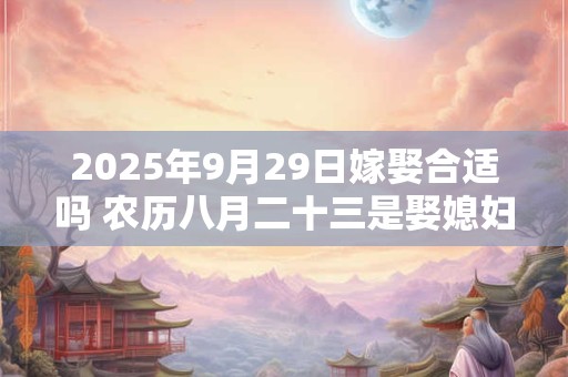 2025年9月29日嫁娶合适吗 农历八月二十三是娶媳妇吉日吗 2025年9月29日嫁娶合适吗 农历八月二十三是娶媳妇吉日吗