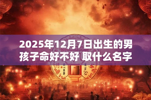 2025年12月7日出生的男孩子命好不好 取什么名字好 2025年12月7日出生的男孩子命好不好 取什么名字好