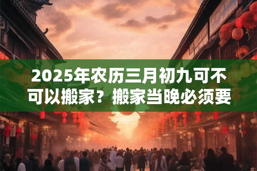 2025年农历三月初九可不可以搬家?搬家当晚必须要亮灯吗? 2025年农历三月初九可不可以搬家?搬家当晚必须要亮灯吗?