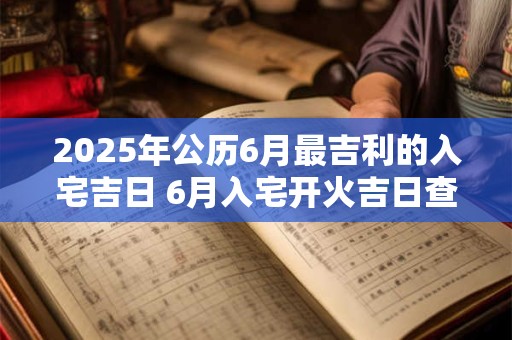 2025年公历6月最吉利的入宅吉日 6月入宅开火吉日查询 2025年公历6月最吉利的入宅吉日 6月入宅开火吉日查询