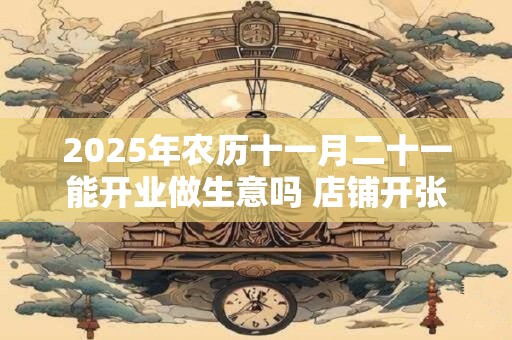 2025年农历十一月二十一能开业做生意吗 店铺开张吉利吗 2025年农历十一月二十一能开业做生意吗 店铺开张吉利吗
