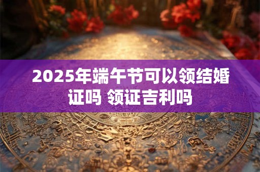 2025年端午节可以领结婚证吗 领证吉利吗