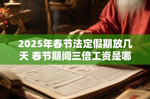 2025年春节法定假期放几天 春节期间三倍工资是哪几天