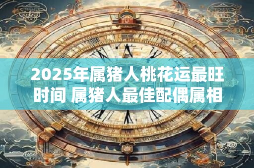 2025年属猪人桃花运最旺时间 属猪人最佳配偶属相