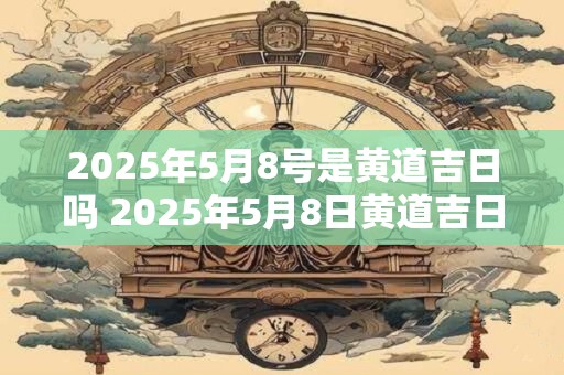 2025年5月8号是黄道吉日吗 2025年5月8日黄道吉日吗