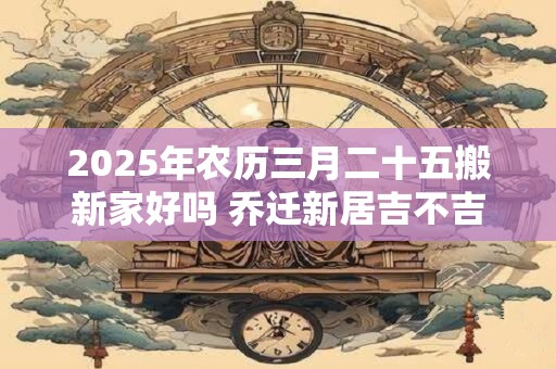 2025年农历三月二十五搬新家好吗 乔迁新居吉不吉利 2025年农历三月二十五搬新家好吗 乔迁新居吉不吉利