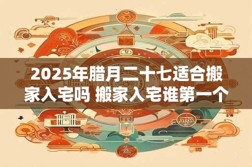 2025年腊月二十七适合搬家入宅吗 搬家入宅谁第一个进门