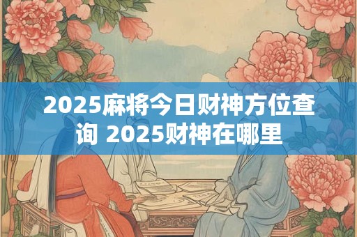 2025麻将今日财神方位查询 2025财神在哪里