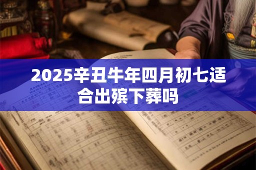 2025辛丑牛年四月初七适合出殡下葬吗 2025辛丑牛年四月初七适合出殡下葬吗