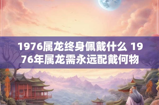 1976属龙终身佩戴什么 1976年属龙需永远配戴何物