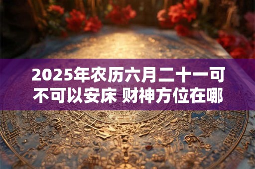 2025年农历六月二十一可不可以安床 财神方位在哪里