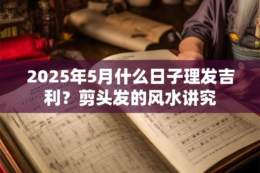 2025年5月什么日子理发吉利？剪头发的风水讲究