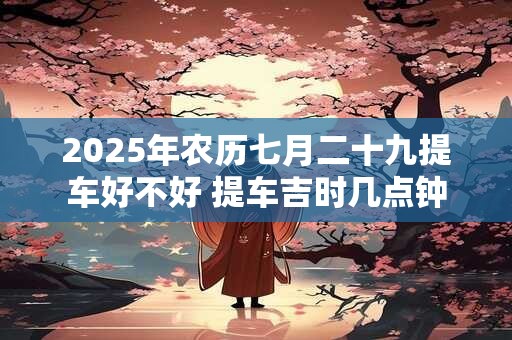 2025年农历七月二十九提车好不好 提车吉时几点钟