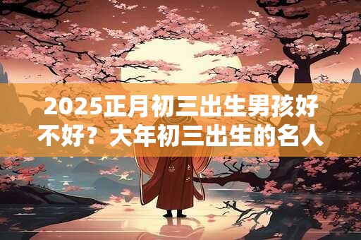 2025正月初三出生男孩好不好？大年初三出生的名人