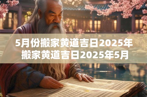 5月份搬家黄道吉日2025年 搬家黄道吉日2025年5月