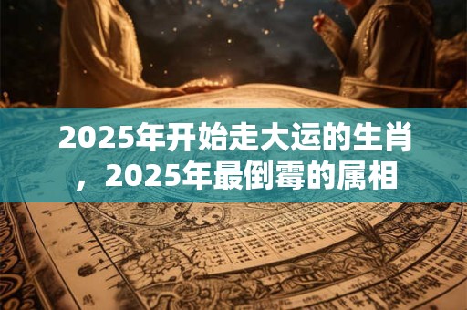 2025年开始走大运的生肖，2025年最倒霉的属相
