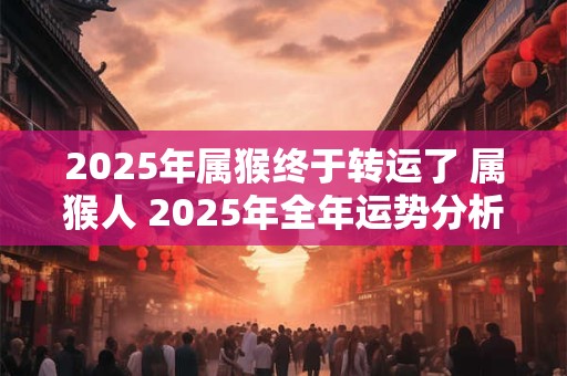 2025年属猴终于转运了 属猴人 2025年全年运势分析