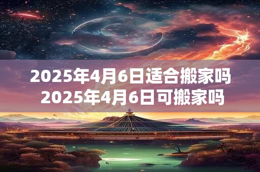 2025年4月6日适合搬家吗 2025年4月6日可搬家吗