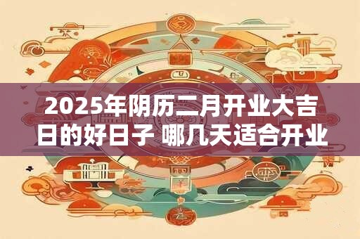 2025年阴历二月开业大吉日的好日子 哪几天适合开业