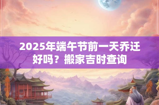 2025年端午节前一天乔迁好吗?搬家吉时查询 2025年端午节前一天乔迁好吗?搬家吉时查询