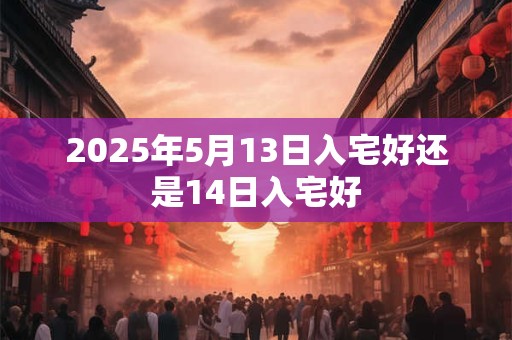 2025年5月13日入宅好还是14日入宅好