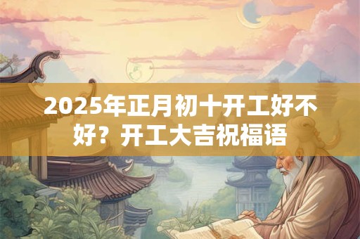 2025年正月初十开工好不好？开工大吉祝福语