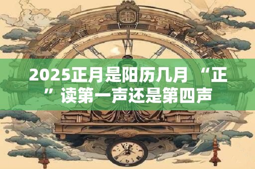 2025正月是阳历几月 “正”读第一声还是第四声