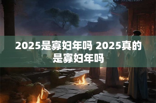 2025是寡妇年吗 2025真的是寡妇年吗