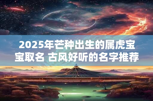 2025年芒种出生的属虎宝宝取名 古风好听的名字推荐