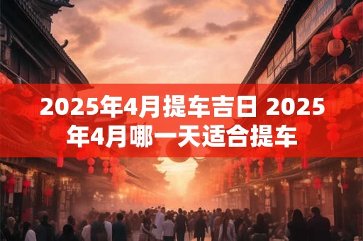 2025年4月提车吉日 2025年4月哪一天适合提车