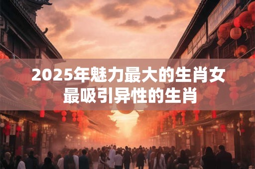 2025年魅力最大的生肖女 最吸引异性的生肖