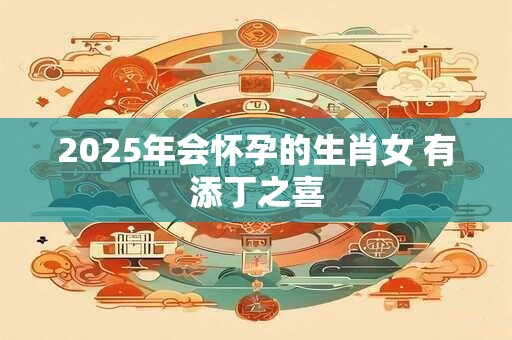 2025年会怀孕的生肖女 有添丁之喜
