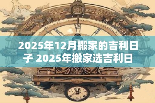 2025年12月搬家的吉利日子 2025年搬家选吉利日