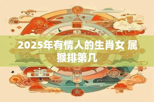 2025年有情人的生肖女 属猴排第几 2025年有情人的生肖女 属猴排第几