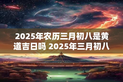 2025年农历三月初八是黄道吉日吗 2025年三月初八黄道吉日吗