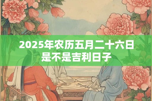 2025年农历五月二十六日是不是吉利日子 2025年农历五月二十六日是不是吉利日子