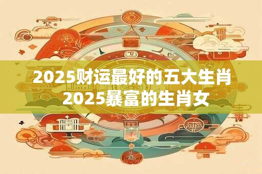 2025财运最好的五大生肖 2025暴富的生肖女 2025财运最好的五大生肖 2025暴富的生肖女