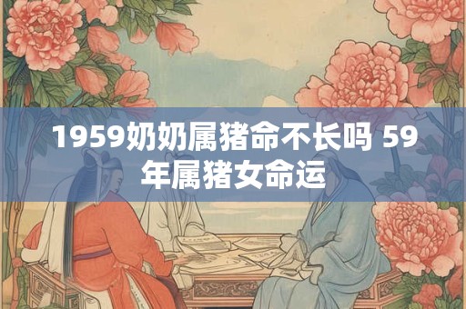 1959奶奶属猪命不长吗 59年属猪女命运 1959奶奶属猪命不长吗 59年属猪女命运