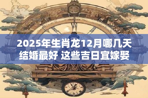 2025年生肖龙12月哪几天结婚最好 这些吉日宜嫁娶