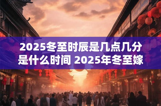 2025冬至时辰是几点几分是什么时间 2025年冬至嫁娶好不好