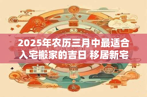 2025年农历三月中最适合入宅搬家的吉日 移居新宅规矩