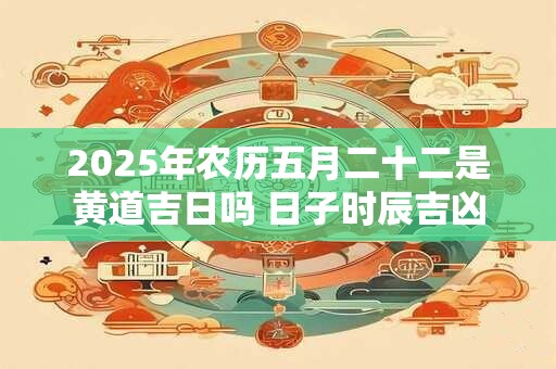 2025年农历五月二十二是黄道吉日吗 日子时辰吉凶